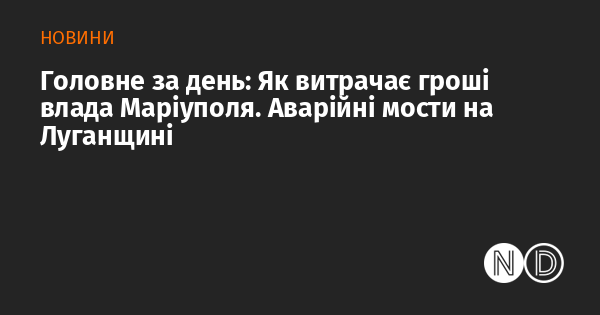 Основні події дня: Як місцева влада Маріуполя розподіляє бюджетні кошти. Небезпечні мости в Луганській області.